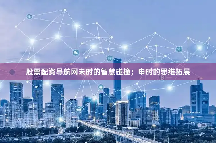 股票配资导航网未时的智慧碰撞；申时的思维拓展