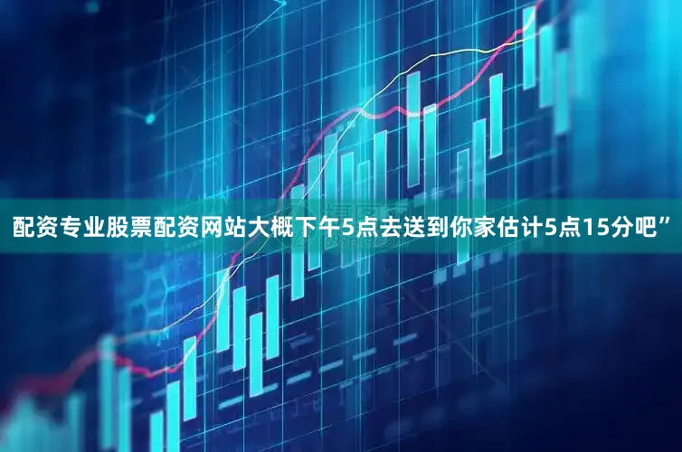 配资专业股票配资网站大概下午5点去送到你家估计5点15分吧”