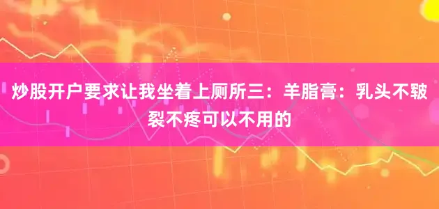 炒股开户要求让我坐着上厕所三：羊脂膏：乳头不皲裂不疼可以不用的