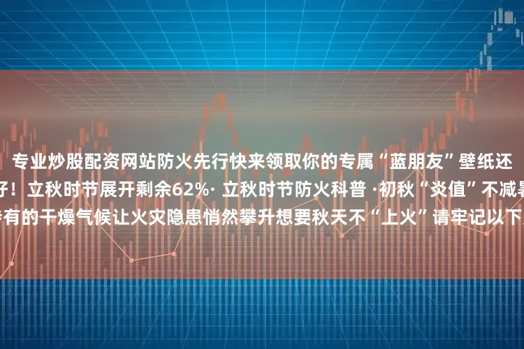 专业炒股配资网站防火先行快来领取你的专属“蓝朋友”壁纸还有这份初秋安全指南请收好！立秋时节展开剩余62%· 立秋时节防火科普 ·初秋“炎值”不减暑热仍强势在线加上秋季特有的干燥气候让火灾隐患悄然攀升想要秋天不“上火”请牢记以下几点哦编辑：刘祯禹 责编：余盈、林琰监制：鲍银行发布于：北京市